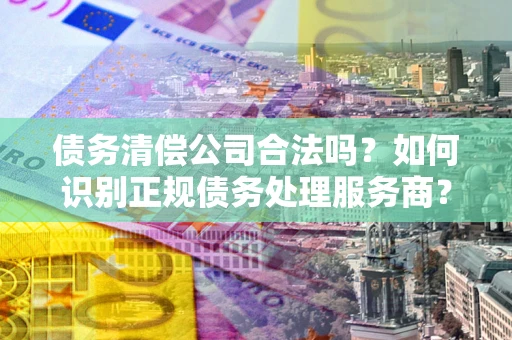 武汉债务清偿公司合法吗？如何识别正规债务处理服务商？