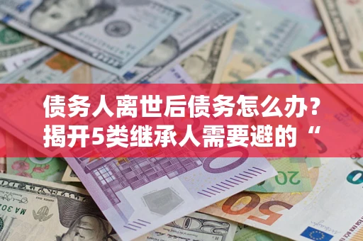 武汉债务人离世后债务怎么办？揭开5类继承人需要避的“坑”