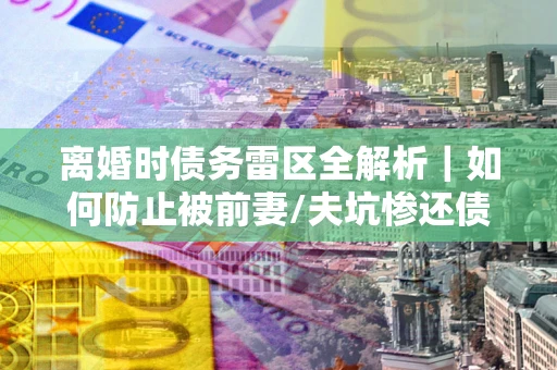 武汉离婚时债务雷区全解析｜如何防止被前妻/夫坑惨还债？