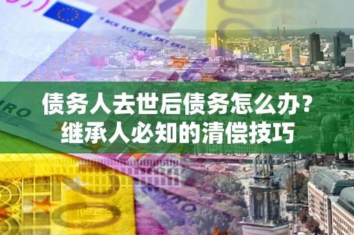 武汉债务人去世后债务怎么办？继承人必知的清偿技巧